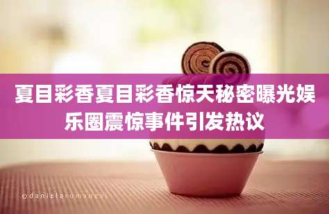 夏目彩香夏目彩香惊天秘密曝光娱乐圈震惊事件引发热议