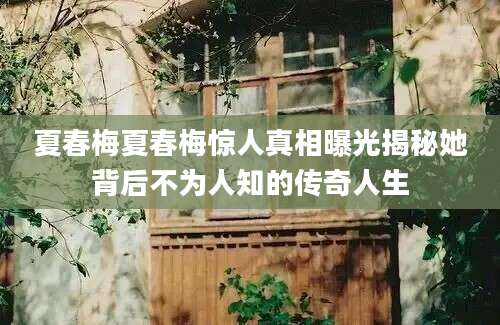 夏春梅夏春梅惊人真相曝光揭秘她背后不为人知的传奇人生