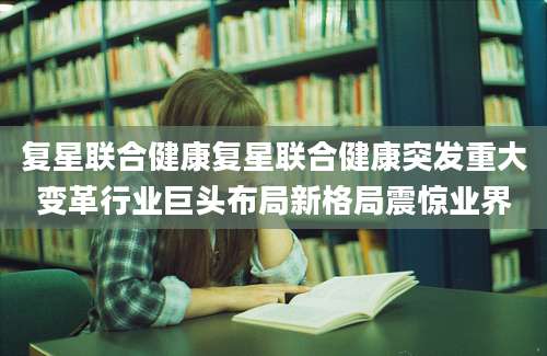 复星联合健康复星联合健康突发重大变革行业巨头布局新格局震惊业界