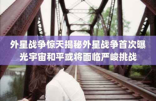 外星战争惊天揭秘外星战争首次曝光宇宙和平或将面临严峻挑战
