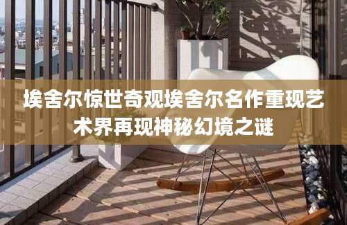 埃舍尔惊世奇观埃舍尔名作重现艺术界再现神秘幻境之谜