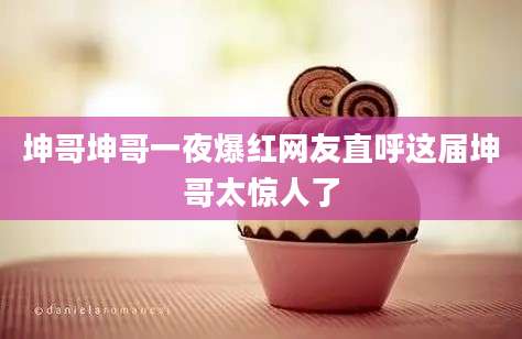 坤哥坤哥一夜爆红网友直呼这届坤哥太惊人了