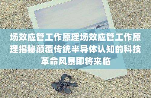 场效应管工作原理场效应管工作原理揭秘颠覆传统半导体认知的科技革命风暴即将来临