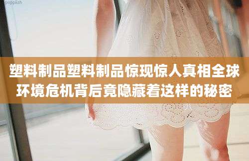 塑料制品塑料制品惊现惊人真相全球环境危机背后竟隐藏着这样的秘密