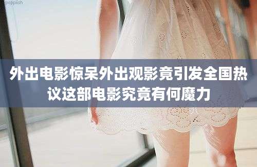 外出电影惊呆外出观影竟引发全国热议这部电影究竟有何魔力