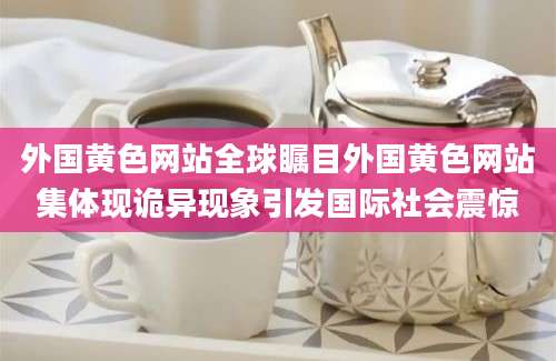 外国黄色网站全球瞩目外国黄色网站集体现诡异现象引发国际社会震惊