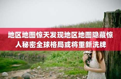 地区地图惊天发现地区地图隐藏惊人秘密全球格局或将重新洗牌