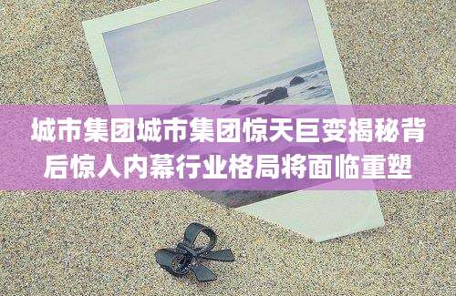 城市集团城市集团惊天巨变揭秘背后惊人内幕行业格局将面临重塑