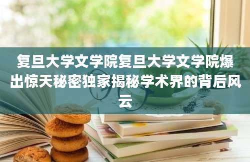 复旦大学文学院复旦大学文学院爆出惊天秘密独家揭秘学术界的背后风云