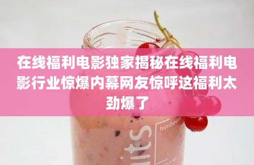 在线福利电影独家揭秘在线福利电影行业惊爆内幕网友惊呼这福利太劲爆了
