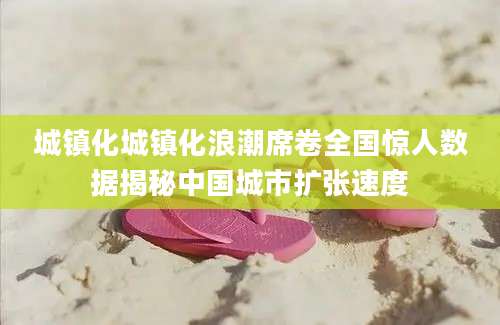 城镇化城镇化浪潮席卷全国惊人数据揭秘中国城市扩张速度