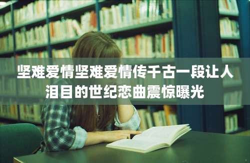 坚难爱情坚难爱情传千古一段让人泪目的世纪恋曲震惊曝光