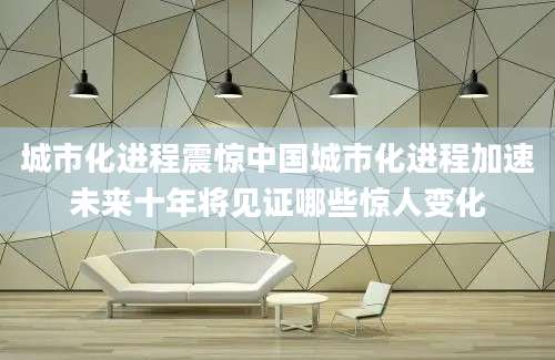 城市化进程震惊中国城市化进程加速未来十年将见证哪些惊人变化