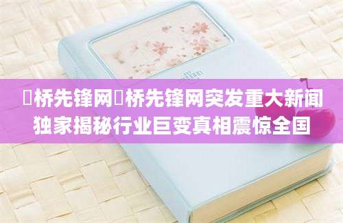 埇桥先锋网埇桥先锋网突发重大新闻独家揭秘行业巨变真相震惊全国