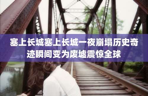 塞上长城塞上长城一夜崩塌历史奇迹瞬间变为废墟震惊全球