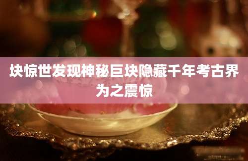 块惊世发现神秘巨块隐藏千年考古界为之震惊