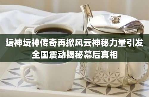 坛神坛神传奇再掀风云神秘力量引发全国震动揭秘幕后真相