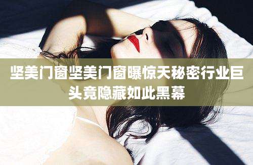 坚美门窗坚美门窗曝惊天秘密行业巨头竟隐藏如此黑幕