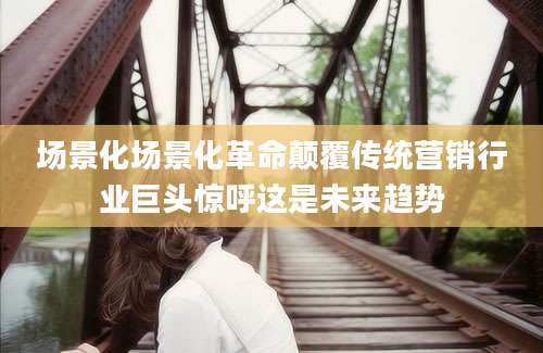 场景化场景化革命颠覆传统营销行业巨头惊呼这是未来趋势