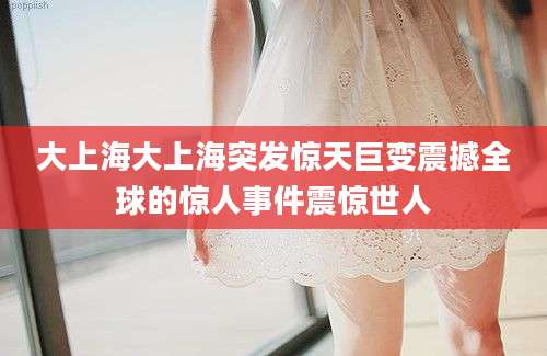 大上海大上海突发惊天巨变震撼全球的惊人事件震惊世人