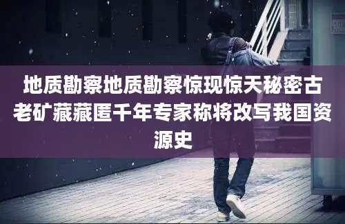 地质勘察地质勘察惊现惊天秘密古老矿藏藏匿千年专家称将改写我国资源史