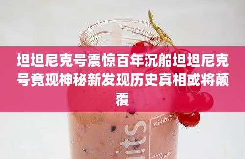 坦坦尼克号震惊百年沉船坦坦尼克号竟现神秘新发现历史真相或将颠覆