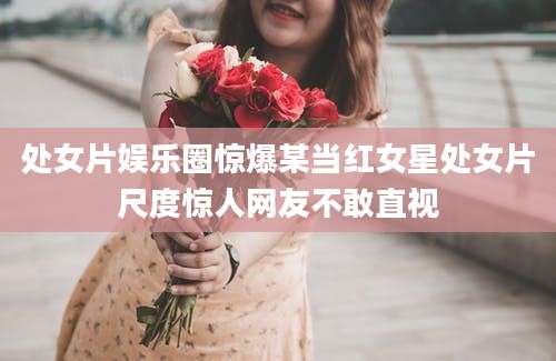 处女片娱乐圈惊爆某当红女星处女片尺度惊人网友不敢直视