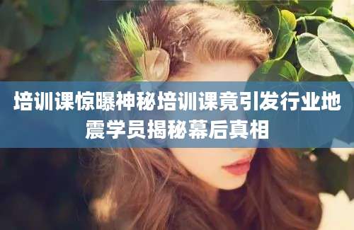 培训课惊曝神秘培训课竟引发行业地震学员揭秘幕后真相
