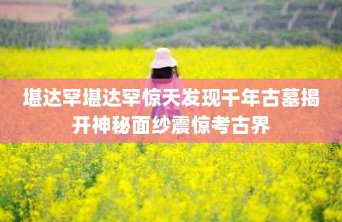 堪达罕堪达罕惊天发现千年古墓揭开神秘面纱震惊考古界