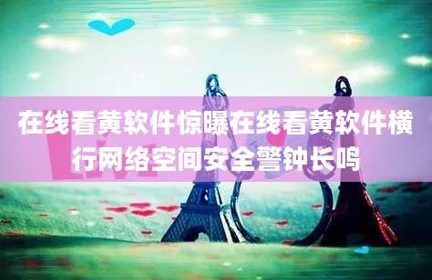 在线看黄软件惊曝在线看黄软件横行网络空间安全警钟长鸣