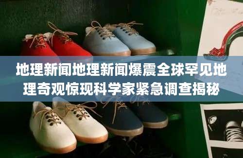 地理新闻地理新闻爆震全球罕见地理奇观惊现科学家紧急调查揭秘