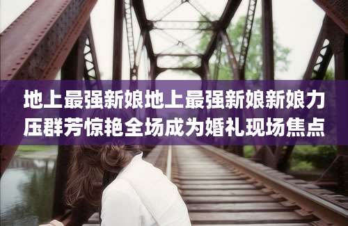 地上最强新娘地上最强新娘新娘力压群芳惊艳全场成为婚礼现场焦点