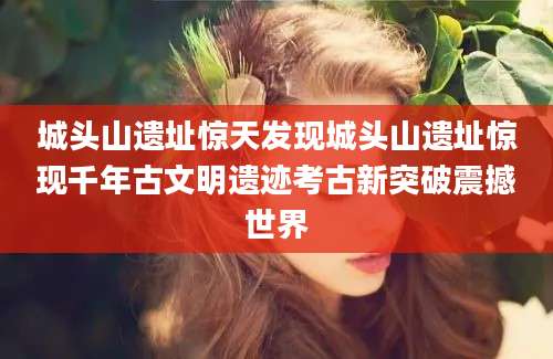 城头山遗址惊天发现城头山遗址惊现千年古文明遗迹考古新突破震撼世界