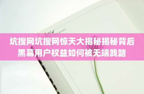 坑搜网坑搜网惊天大揭秘揭秘背后黑幕用户权益如何被无端践踏