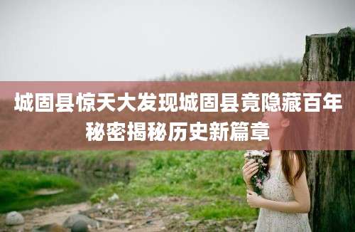城固县惊天大发现城固县竟隐藏百年秘密揭秘历史新篇章