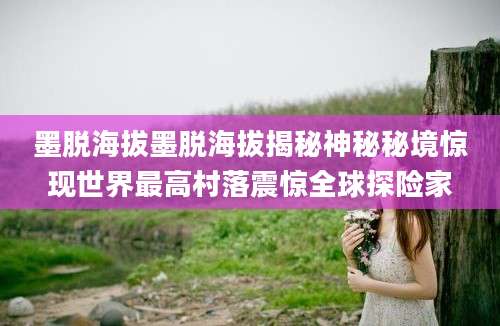 墨脱海拔墨脱海拔揭秘神秘秘境惊现世界最高村落震惊全球探险家