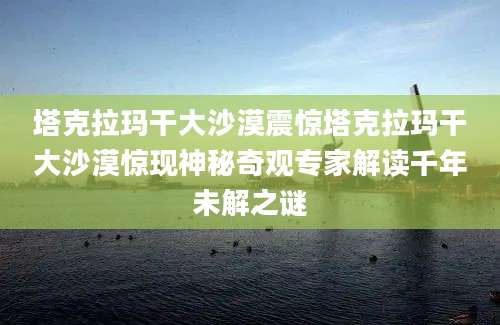 塔克拉玛干大沙漠震惊塔克拉玛干大沙漠惊现神秘奇观专家解读千年未解之谜