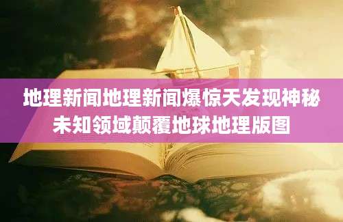 地理新闻地理新闻爆惊天发现神秘未知领域颠覆地球地理版图