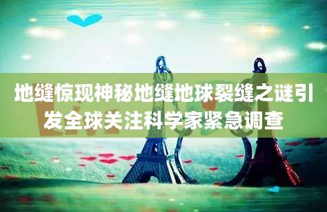 地缝惊现神秘地缝地球裂缝之谜引发全球关注科学家紧急调查