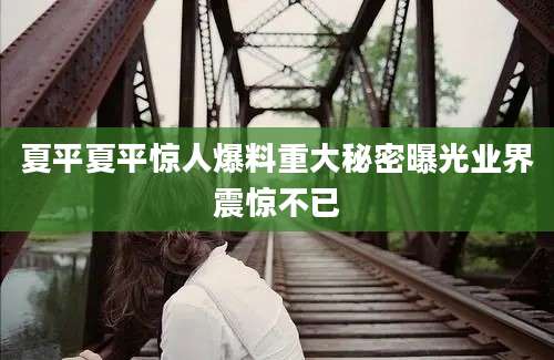 夏平夏平惊人爆料重大秘密曝光业界震惊不已