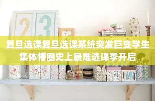 复旦选课复旦选课系统突发巨变学生集体懵圈史上最难选课季开启