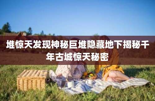 堆惊天发现神秘巨堆隐藏地下揭秘千年古城惊天秘密