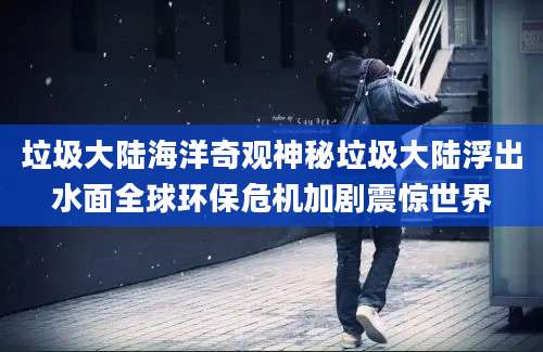 垃圾大陆海洋奇观神秘垃圾大陆浮出水面全球环保危机加剧震惊世界