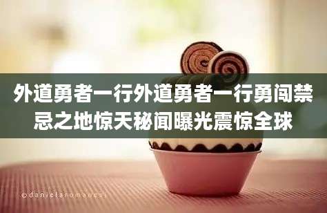 外道勇者一行外道勇者一行勇闯禁忌之地惊天秘闻曝光震惊全球