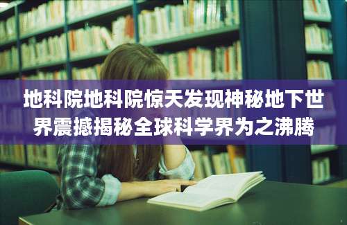 地科院地科院惊天发现神秘地下世界震撼揭秘全球科学界为之沸腾