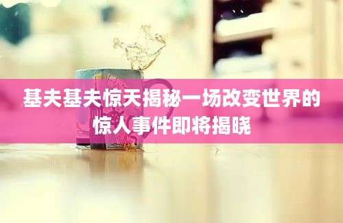 基夫基夫惊天揭秘一场改变世界的惊人事件即将揭晓