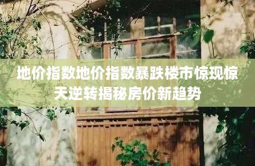 地价指数地价指数暴跌楼市惊现惊天逆转揭秘房价新趋势