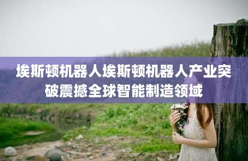 埃斯顿机器人埃斯顿机器人产业突破震撼全球智能制造领域