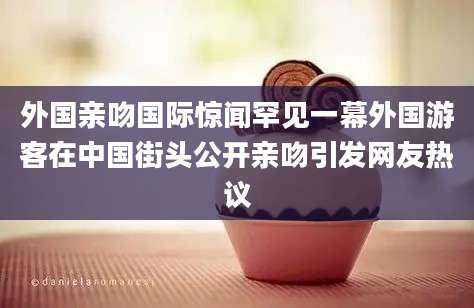 外国亲吻国际惊闻罕见一幕外国游客在中国街头公开亲吻引发网友热议