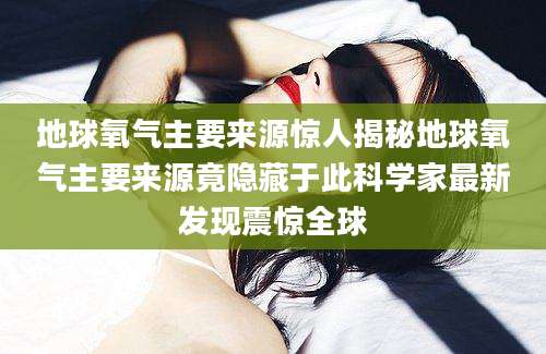 地球氧气主要来源惊人揭秘地球氧气主要来源竟隐藏于此科学家最新发现震惊全球
